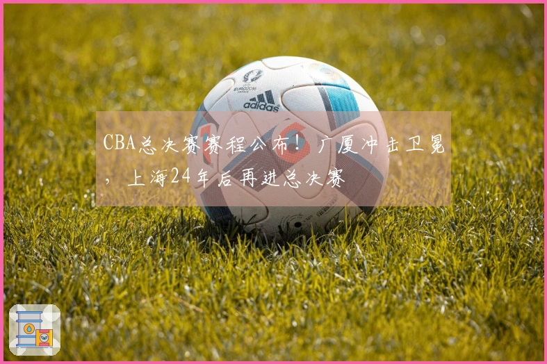 CBA总决赛赛程公布！广厦冲击卫冕，上海24年后再进总决赛